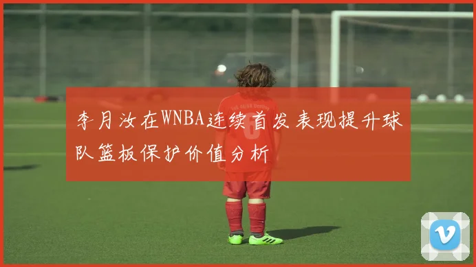 李月汝在WNBA连续首发表现提升球队篮板保护价值分析