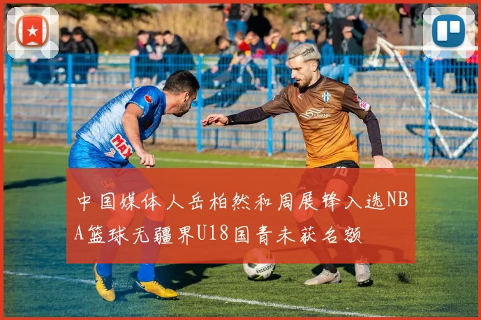 中国媒体人岳柏然和周展锋入选NBA篮球无疆界U18国青未获名额