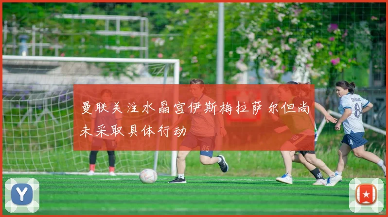 曼联关注水晶宫伊斯梅拉萨尔但尚未采取具体行动